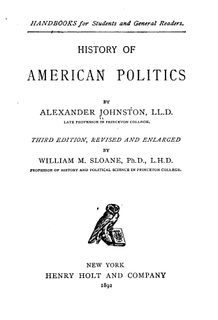 handle is hein.cow/hiampo0001 and id is 1 raw text is: 


HANDBOOKS   for Students and General Readers.



            HISTORY OF



AMERICAN POLITICS



                  BY

   ALEXANDER JOHNSTON, LL.D.
         LATE PROFESSOR IN PRINCETON COLLEGE.


 THIRD EDITION, REVISED AND ENLARGED
                  BY

   WILLIAM  M. SLOANE, Ph.D., L.H.D.
 PROFESSOR OF HISTORY AND POLITICAL SCIENCE IN PRINCETON COLLEGE.





                I








              NEW YORK

    HENRY   HOLT   AND  COMPANY
                 1892


