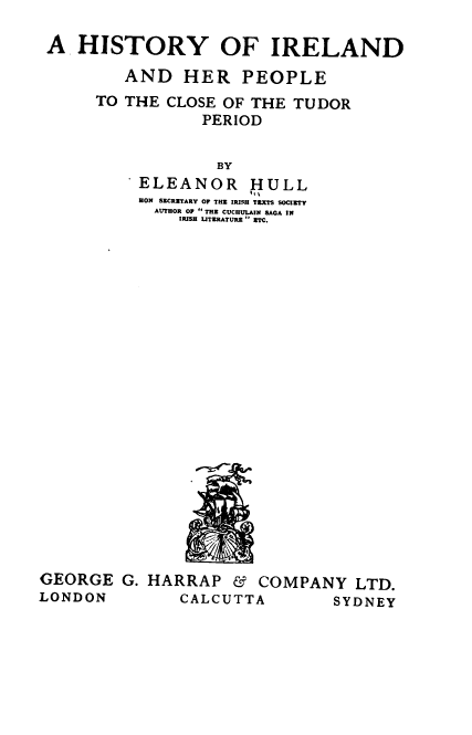 handle is hein.cow/hihpc0001 and id is 1 raw text is: 

A  HISTORY OF IRELAND

        AND   HER PEOPLE
     TO THE  CLOSE OF THE TUDOR
                PERIOD

                  BY
          ELEANOR HULL
          HON SECRETARY OF THR IRISBH TEXTS SOCIETY
          AUTHOR OF  TE CUCRHLAN SAGA IN
              IRISH LITERATURE  ETC.


GEORGE   G. HARRAP   & COMPANY   LTD.
LONDON         CALCUTTA        SYDNEY


