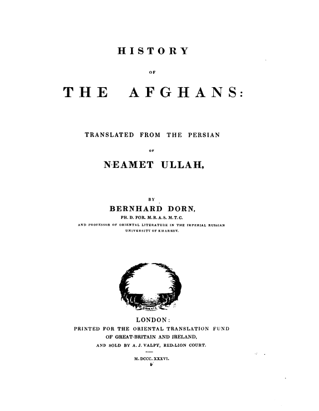 handle is hein.cow/hisafgh0001 and id is 1 raw text is: HISTORY
OF

THE

AFGHANS:

TRANSLATED FROM THE PERSIAN
oF
NEAMET ULLAH,
BY
BERNHARD DORN,
PH. D. FOR. M. R. A. S. 3I. T. C.
AND PHOFESSOR OF ORIENTAL LITERATURE IN THE IMPERIAL RUSSIAN
UNIVERSITY OF KHARKOV.

LONDON:
PRINTED FOR THE ORIENTAL TRANSLATION FUND
OF GREAT-BRITAIN AND IRELAND,
AND SOLD BY A. J. VALPY, RED-LION COURT.
M.DCCC. XXXVI.


