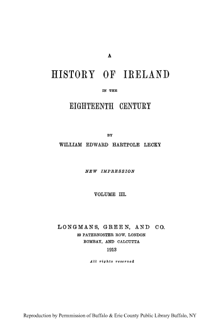 handle is hein.cow/hisieten0003 and id is 1 raw text is: HISTORY OF IRELAND
IN THE
EIGHTEENTH CENTURY
BY
WILLIAM EDWARD HARTPOLE LECKY
NEW IMPIESSION
VOLUME I.
LONGMANS, GREEN, AND          CO.
89 PATERNOSTER ROW, LONDON
BOMBAY, AND CALCUTTA
1913
AZI riahts reserved

Reproduction by Permmission of Buffalo & Erie County Public Library Buffalo, NY


