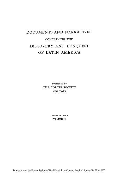 handle is hein.cow/hisobraz0002 and id is 1 raw text is: DOCUMENTS AND NARRATIVES
CONCERNING THE
DISCOVERY AND CONQUEST
OF LATIN AMERICA
PUBLISHED BY
THE CORTES SOCIETY
NEW YORK
NUMBER FIVE
VOLUME II

Reproduction by Permmission of Buffalo & Erie County Public Library Buffalo, NY


