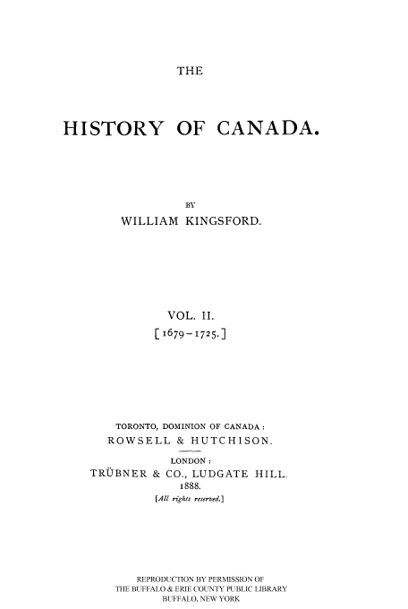 handle is hein.cow/histooca0002 and id is 1 raw text is: THE

HISTORY OF CANADA.
BY
WILLIAM KINGSFORD.

VOL. II.
[1679- 1725.1
TORONTO, DOMINION OF CANADA:
ROWSELL & HUTCHISON.
LONDON:

TRUBNER

& CO., LUDGATE HILL.
1888.

[All rights reserved.]
REPRODUCTION BY PERMISSION OF
THE BUFFALO & ERIE COUNTY PUBLIC LIBRARY
BUFFALO, NEW YORK


