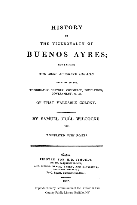handle is hein.cow/hisvic0001 and id is 1 raw text is: HISTORY
OF
THE VICEROYALTY OF

BUENOS AYRES;
CONT AINING
THE MOST ACCURATE DETAILS
RELATIVE TO THE.
TOPOGRAPHY, HISTORY, COMMERCE, POPULATION,
GOVERNMENT, c. Ac.
OF THAT VALUABLE COLONY.
BY SAMUEL HULL WILCOCKE.
ILLUSTRATED WJTII PLATES.
otnbont:
PRINTED FOR H. D. SYMONDS,
No. 20, PAT ERNOSTER-ROW;
AND MESSRS. BLACK, PARRY, AND KINGSBURY,
LEADENHA L L-STR LF T
By C. Squire, Furnival's-Ina-Court.
1807.
Reproduction by Permnmission of the Buffalo & Erie
County Public Library Buffalo, NY



