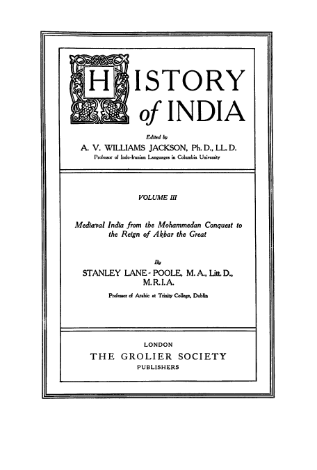 handle is hein.cow/hitofind0003 and id is 1 raw text is: H ISTORY
of INDIA
Edited b
A. V. WILLIAMS JACKSON, Ph. D., LL. D.
Professor of Indo-Iranian Languages in Columbia University
VOLUME III
Medieval India from the Mohammedan Conquest to
the Reign of Akbar the Great
By
STANLEY LANE - POOLE, M. A., Litt. D.,
M.R.I.A.

Professor of Arabic at Trinity College, Dublin

LONDON
THE GROLIER SOCIETY
PUBLISHERS


