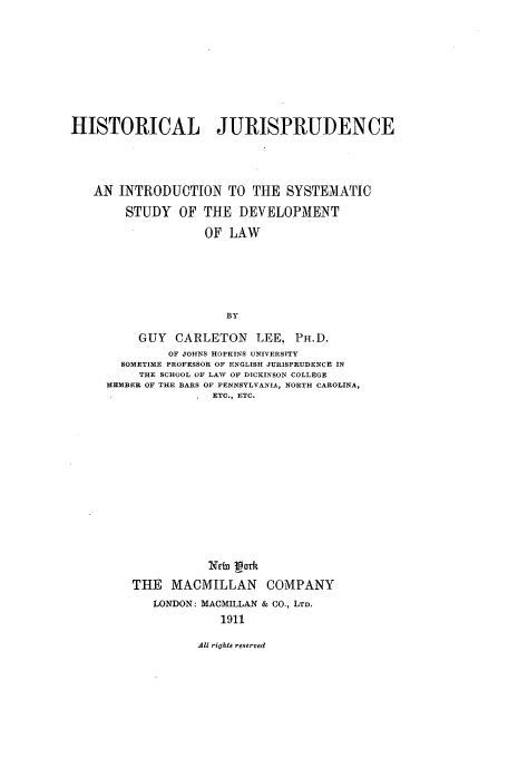 handle is hein.cow/hjsyssde0001 and id is 1 raw text is: HISTORICAL JURISPRUDENCE
AN INTRODUCTION TO THE SYSTEMATIC
STUDY OF THE DEVELOPMENT
OF LAW
BY
GUY CARLETON LEE, PH.D.
OF JOHNS HOPKINS UNIVERSITY
SOMETIME PROFESSOR OF ENGLISH JURISPRUDENCE IN
THE SCHOOL OF LAW OF DICKINSON COLLEGE
MEMBER OF THE BARS OF PENNSYLVANIA, NORTH CAROLINA,
ETC., ETC.

Neft Lork
THE MACMILLAN COMPANY
LONDON: MACMILLAN & CO., LTD.
1911

All rights reserved


