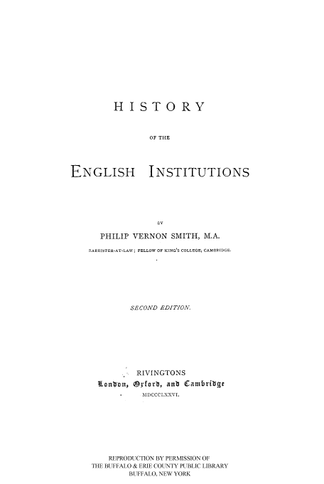 handle is hein.cow/hotenin0001 and id is 1 raw text is: HISTORY
OF THE
ENGLISH INSTITUTIONS
Ly

PHILIP VERNON SMITH, M.A.
BARRISTER-AT-LAW; FELLOW OF KING'S COLLEGE, CAMBRIDGE.
SECOND EDITION.
RIVINGTONS
Eionbbu* (9yforb, anb (Carbrilbge
MDCCCLXXVI.
REPRODUCTION BY PERMISSION OF
THE BUFFALO & ERIE COUNTY PUBLIC LIBRARY
BUFFALO, NEW YORK



