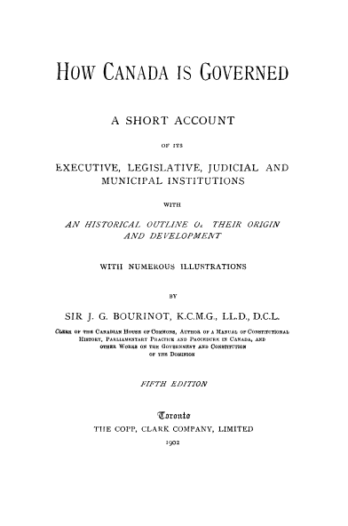 handle is hein.cow/howcango0001 and id is 1 raw text is: How CANADA IS GOVERNED
A SHORT ACCOUNT
OF ITS
EXECUTIVE, LEGISLATIVE, JUDICIAL AND
MUNICIPAL INSTITUTIONS
WITH
AN HISTORICAL OUTLINE O THEIR ORIGIN
AND ,DE VELOPMEVT
WIThI NUMEROUS ILLUSTRATIONS
BY
SIR J. G. BOURINOT, K.C.M.G., LL.D., D.C.L.
CLERK OF THE CANADIAN HOUSE OF COMMON$, AUTHOR OF A MANUAL OF CONSTITUTIONAL
HISTORY, PARLIAMENTARY PRACTICE AND PROCEDURE IN CANADA, AND
OTHER WORKS ON THE GOVERNMENT AND CONSTITUTION
OF THE DomINoN
FIFTH EDITION
Zarott
TIE COPP, CLARK COMPANY, LIMITED
1902


