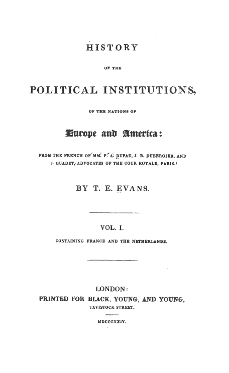 handle is hein.cow/hpolinst0001 and id is 1 raw text is: HISTORY
OF THE
POLITICAL INSTITUTIONS,
OF THE NATIONS OF
FROM THE FRENCH OF MM P'A DUFAU, J. B. DUBERGIER, AND
J- GUADET ADVOCATES OF THE COUR ROYALE, PARIS.
BY T. E. EVANS.
VOL. I.
CONTAINING FRANCE AND THE NETHERLANDS.

LONDON:
PRINTED FOR BLAC K, YOUNG, AND YOUNG,
TAVISTOCK STREET.

MDCCCXXIV.


