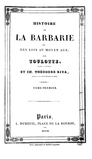 handle is hein.cow/hstbarb0001 and id is 1 raw text is: 





HISTOIRE


LA BARBARIE

              DAT
  DES LOIS AU MOYEN AGE;


2b'vlb221


ET CH. THEODORE RIVA,
      AVOCAT A LA COUR AOYALE DE PIARI.


TOME PREMIER.


L. DUREUIL, PLACE DE LA BOURSE,

             1829


Paris, Imprimerie de Gaultier-Laguionie.


