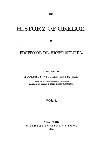 handle is hein.cow/hstogc0001 and id is 1 raw text is: 



THE


HISTORY OF GREECE.



                   BY



  PROFESSOR DR. ERNST, CURTIUS.





               TRANSLATED BY

    ADOLPHUS   WILLIAM  WARD,  M.A.
          FELLOW OF ST. PETER'S COLLEGE, CAMBRIDGE;
       PROFESSOR OF HISTORY IN OWENS COLLEGE, MANCHESTER.





                VOL. L







                NEW YORK
     CHARLES SCRIBNER'S SONS
                  1892


