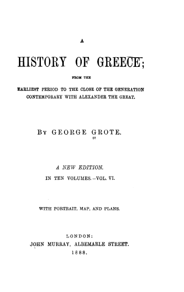 handle is hein.cow/hyogcfm0006 and id is 1 raw text is: 






A


HISTORY OF GREEClE;

               rnom TE

EARLIEST PERIOD TO THE CLOSE OF THE GENERATION
   CONTEMPORARY WITH ALEXANDER THE GREAT.


By  GEORGE GROTE.


       A NEW EDITION.

    IN TEN VOLUMES.-VOL. VI.





    WITH PORTRAIT, MAP, AND PLANS.




          LONDON:
JOHN MURRAY, ALBEMARLE STREET.
            1888.


