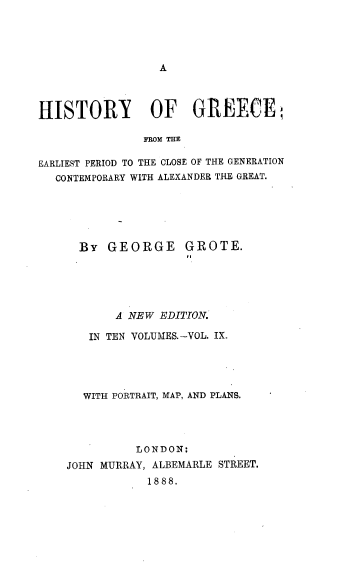 handle is hein.cow/hyogcfm0009 and id is 1 raw text is: 




A


HISTORY OF GREECE

               FROM THE

EARLIEST PERIOD TO THE CLOSE OF THE GENERATION
  CONTEMPORARY WITH ALEXANDER THE GREAT.


  By  GEORGE GROTE.





       A NEW EDITION.

   IN TEN VOLUMES.-VOL. IX.




   WITH PORTRAIT, MAP, AND PLANS.




          LONDON:
JOHN MURRAY, ALBEMARLE STREET.
            1888.


