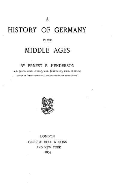 handle is hein.cow/hyogyitml0001 and id is 1 raw text is: 



A


HISTORY OF GERMANY

                 IN THE


        MIDDLE AGES



      BY  ERNEST  F. HENDERSON
   A.B. (TRIN. COLL. CONN.), A.M. (HARVARD), PH.D. (BERLIN)
   EDITOR OF SELECT HISTORICAL DOCUMENTS OF THE MIDDLE AGES.
















               LONDON
          GEORGE BELL & SONS
              AND NEW YORK
                  1894


