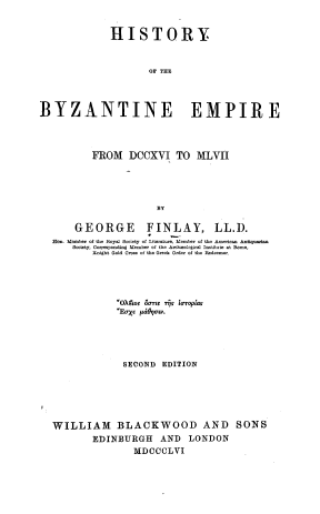 handle is hein.cow/hyotbee0001 and id is 1 raw text is: 


              HISTORY



                     OF THE




BYZANTINE EMPIRE




          FROM   DCCXVI TO MLVII





                       BY

       GEORGE FINLAY, LL.D.
  Hon. Mmber of th RoyG Sociooy of Oitemoto Mtotoo of to  erican Antiqarian
      Soifoty, Conolponding MCoooo  of the G o  oloof  footitht  f eser .
          Gol i01 Gold Coon of Ohe Gook Oodoo of toe Reodoooo.


            *OX14os O'mr TjT Ioropias
            Eaxoe pdOrUgV.





              SECOND EDITION






WILLIAM BLACKWOOD AND SONS
        EDINBURGH AND LONDON
                MDCCCLVI


