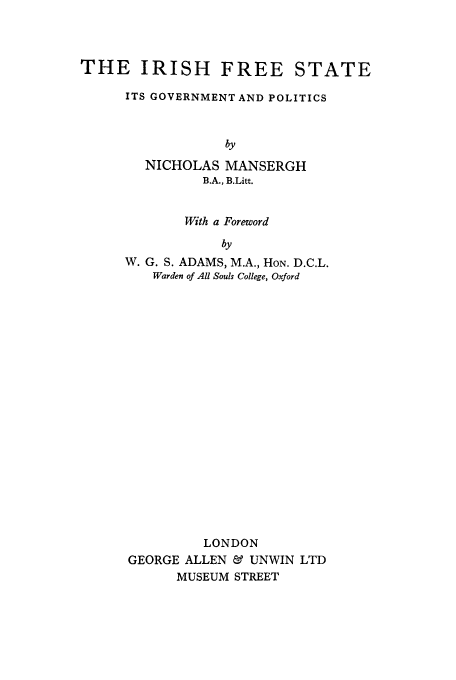 handle is hein.cow/ifrees0001 and id is 1 raw text is: THE IRISH FREE STATE
ITS GOVERNMENT AND POLITICS
by
NICHOLAS MANSERGH
B.A., B.Litt.

With a Foreword
by
W. G. S. ADAMS, M.A., HON. D.C.L.
Warden of All Souls College, Oxford

LONDON
GEORGE ALLEN & UNWIN LTD
MUSEUM STREET


