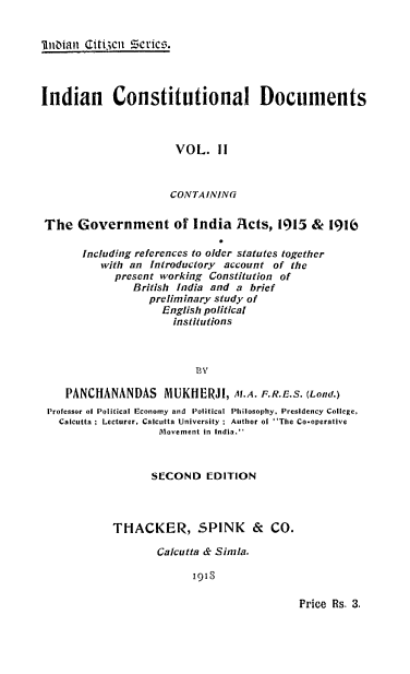 handle is hein.cow/indcndmc0002 and id is 1 raw text is: 


'ilitoianl Giici Series:.




Indian Constitutional Documents



                       VOL.   11



                       CONTAINING


The   Government of India Acts, 1915 &          1916

       Including references to older statutes together
          with an Introductory account of the
            present working Constitution of
               British India and a brief
                  preliminary study of
                    English political
                      institutions



                          BV

    PANCHANANDAS MUKliERJI, M.A. F.R.E.S. (Lond.)
 Professor of Political Economy and Political Philosophy, Presidency College,
   Calcutta; Lecturer, Calcutta University ; Author ol The Co-operative
                    Movement in India.



                    SECOND  EDITION



            THACKER, SPINK          &  CO.

                   Calcutta & Simla.

                          1918


Price Rs. 3.


