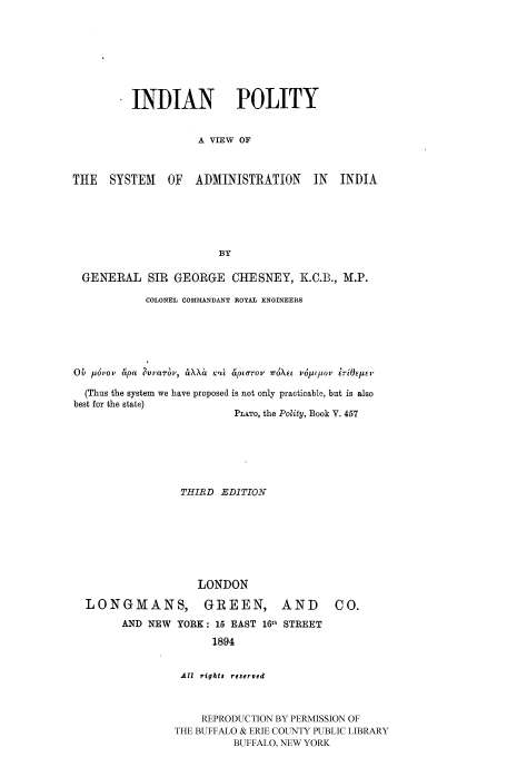 handle is hein.cow/indiapol0001 and id is 1 raw text is: INDIAN POLITY
A VIEW OF
THE   SYSTEM    OF   ADMINISTRATION       IN  INDIA
BY
GENERAL SIR GEORGE CHESNEY, K.C.B., M.P.
COLONEL COMMANDANT ROYAL ENGINEERS
Ob prov Apa hv,'anrv, iXXa Kj't 6pLOt-oV 7r4XE1 VOqPIov 7-iOIEJ'
(Thus the system we have proposed is not only practicable, but is also
best for the state)
PLATO, the Polity, Book V. 457
THIRD EDITION
LONDON
LONGMANS, GREEN, AND                       CO.
AND NEW YORK: 15 EAST 1611 STREET
1894
All rights reserved
REPRODUCTION BY PERMISSION OF
THE BUFFALO & ERIE COUNTY PUBLIC LIBRARY
BUFFALO, NEW YORK


