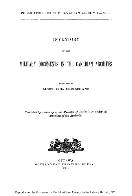 handle is hein.cow/inofmido0001 and id is 1 raw text is: PUBLICATIONS OF THE CANADIAN ARCHIVES-No. 2.

INVENTORY
OF THE
MILITAY DOCUMENTS IN TlE CANADIAN ARIVES
PREPARED BY
LIEUT. COL. CRUIKSHANK
Published by authority oj the Minister of Ayriculture under the
direction of the Archivist.

OTTAWA
GOVERNMENT PRINTING BUREAU
1910

Reproduction by Permission of Buffalo & Erie County Public Library Buffalo, NY


