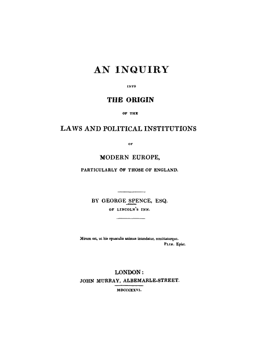 handle is hein.cow/inqeng0001 and id is 1 raw text is: AN INQUIRY
I NTO
THlE ORIGIN
OF THE

LAWS AND POLITICAL INSTITUTIONS
OF
MODERN EUROPE$

PARTICULARLY OF THOSE OF ENGLAND.
BY GEORGESPENCE, ESQ.
OF LINCOLN'S INN.
Mirurn cst, ut his opusculig animus intendatur, rcmitLaturquc.
PLIN. Epitt.
LONDON:
JOHN MURRAY, ALBEMARLE-STREET.
MDCCGXXVI.



