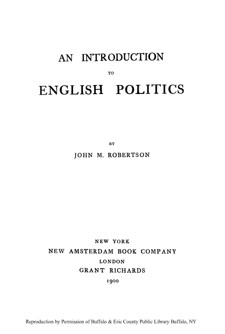 handle is hein.cow/intenpol0001 and id is 1 raw text is: AN INTRODUCTION
TO
ENGLISH POLITICS
BY
JOHN M. ROBERTSON
NEW YORK
NEW AMSTERDAM BOOK COMPANY
LONDON
GRANT RICHARDS
1900

Reproduction by Permission of Buffalo & Erie County Public Library Buffalo, NY


