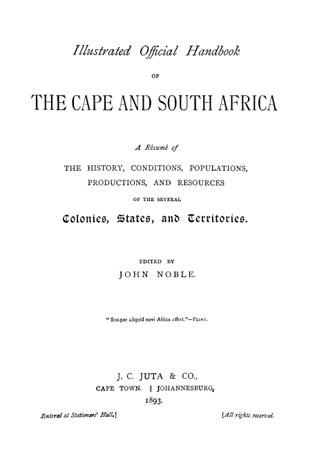 handle is hein.cow/iofcape0001 and id is 1 raw text is: Illusirated OJcial Handbook
OF
THE CAPE AND SOUTH AFRICA

A RMsumn of
THE HISTORY, CONDITIONS, POPULATIONS,
PRODUCTIONS, AND RESOURCES
OF THE SEVERAL

Coloniee,

EDITED BY
JOHN NOBLE.
Semper aliquid novi Africa affert.-PLINY.
J. C. JUTA & CO.,
CAPE TOWN. I JOHANNESBURGe
1893.

Entered at Stationers' Hall.]

,,tates, ano u;erritoriei5.

[ A411 righ ts lreserved.


