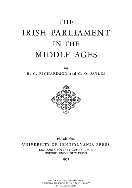 handle is hein.cow/iparl0001 and id is 1 raw text is: THE

IRISH PARLIAMENT
IN THE
MIDDLE AGES
By
H. G. RICHARDSON and G. 0. SAYLES

Philadelphia
UNIVERSITY OF PENNSYLVANIA PRESS
LONDON: GEOFFREY CUMBERLEGE
OXFORD UNIVERSITY PRESS
1952
REPRODUCTION BY PERMISSION OF
THE BUFFALO & ERIE COUNTY PUBLIC LIBRARY
BUFFALO, NEW YORK


