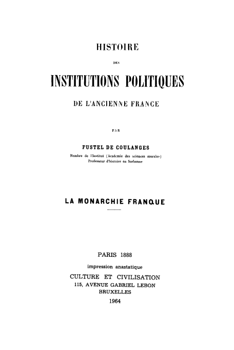 handle is hein.cow/ipolanfu0003 and id is 1 raw text is: HISTOIRE
DEIS
INSTITUTIONS POLITIQUES
DE L'ANCIENNE FRANCE
PA I
FUSTEL DE COULANGES
Membre de lInstituL  (Academic des sciences morales)
Professeur d'histoire en Sorbonne
LA MONARCHIE FRANQUE
PARIS 1888
impression anastatique
CULTURE ET CIVILISATION
115, AVENUE GABRIEL LEBON
BRUXELLES
1964


