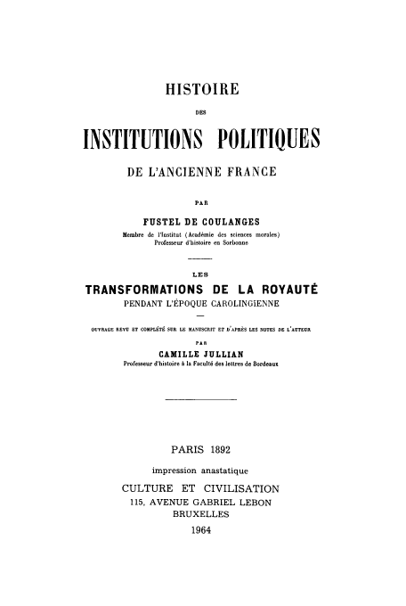 handle is hein.cow/ipolanfu0006 and id is 1 raw text is: HISTOIRE
DES
INSTITUTIONS POLITIQUES
DE L'ANCIENNE FRANCE
PAR
FUSTEL DE COULANGES
Membre de lInstitut (Acaddmie des sciences morales)
Professeur d'histoire en Sorbonne
LES
TRANSFORMATIONS         DE   LA ROYAUTE
PENDANT L'EPOQUE CAROLINGiENNE
OUVRAGE REVU ET COMPLETE SUE LE MANUSCRIT ET D'APRES LES NOTES DE L'AUTEUII
PAR
CAMILLE JULLIAN
Professeur d'histoire A la Facultd des lettres de Bordeaux

PARIS 1892
impression anastatique
CULTURE ET CIVILISATION
115, AVENUE GABRIEL LEBON
BRUXELLES
1964


