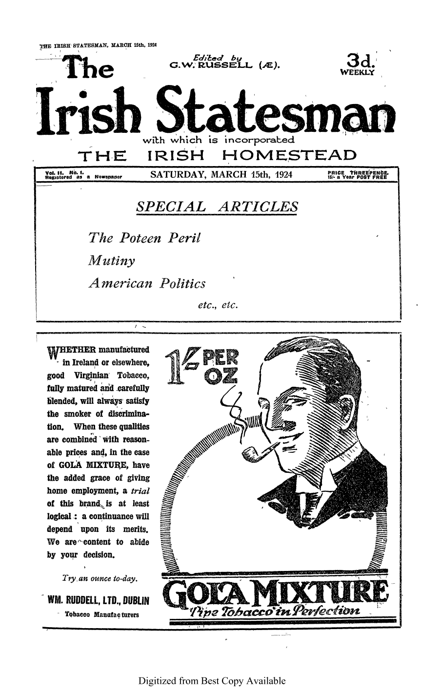 handle is hein.cow/iristatm0002 and id is 1 raw text is: THE IRISH STATESMAN, MARCH 15th, 1924

Edibed by
G.w.' R.USSE1 .J.. (),

3d
WJEKLY

with which is incorporabed
TI-IE      IRISH       HOMESTEAD
VoL It. NO I.             MDH ~PRICE ThRE'IPENbE,
flegitored a$ a Newspaer  SATURDAY, MARCH  15th, 1924  15/- aYear POST FREE
SPECIAL ARTICLES
The Poteen Peril
Mutiny
American Politics
etc., etc.

ETHER manufactured
in Ireland or elsewhere,
good Virginian' Tobacco,
fully matured aidd carefully
blended, will alwysO satisfy
the smoker of discrimina-
tion. When these qualities
are combined 'Iith reason-
able prices and, in the case
of GOLA MIXTURE, have
the added grace of giving
home employment, a trial
of this brand is at least
logical : a continuance will
depend upon its merits.
We arecontent to abide
by yoiqr decision.

WM. RUDDELL, LTD., DUBLIN
- Tobacco Manatacturers

111

Digitized from Best Copy Available


