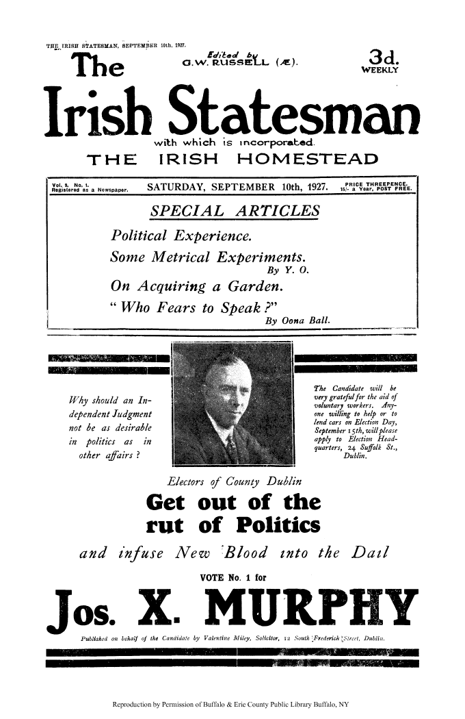 handle is hein.cow/iristatm0009 and id is 1 raw text is: THE IRISH STATESMAN, 8EPTEMDER 10th, 19
The

Irish Statesman
with which is incorporaed.

TH - E

Vol. 9. No. 1.
Registered as a Newspaper.

IRISH

HOMESTEAD

SATURDAY, SEPTEMBER 10th, 1927.

PRICE THREEPENCE.
15/. a Year, POST FREE.

SPECIAL

ARTICLES

Political Experience.
Some Metrical Experiments.
By Y. O.
On Acquiring a Garden.

Who Fears to Speak ?
By Oona Ball.

Why should an In-
dependent Judgment
not be as desirable
in politics as in
other afairs ?

The Candidate will be
very gratefulfor the aid of
voluntary workers. Any-
one willing to help or to
lend cars on Election Day,
September 15th, will please
apply to Election Head-
quarters, 24 Suffolk St.,
Dublin.

Electors of County Dublin
Get out of the
rut of Politics

and infuse

New 'Blood

into the Dail

VOTE No. 1 for
uose Xn MURPY
Published on behalf of the Candidate by Valevtine Miley, Solicitor, 12 South 'Frederih  Street, Dublin.

Reproduction by Permission of Buffalo & Erie County Public Library Buffalo, NY

3d
WEEKLY

E'dib edl b
Gl.W. RussEL (Ar


