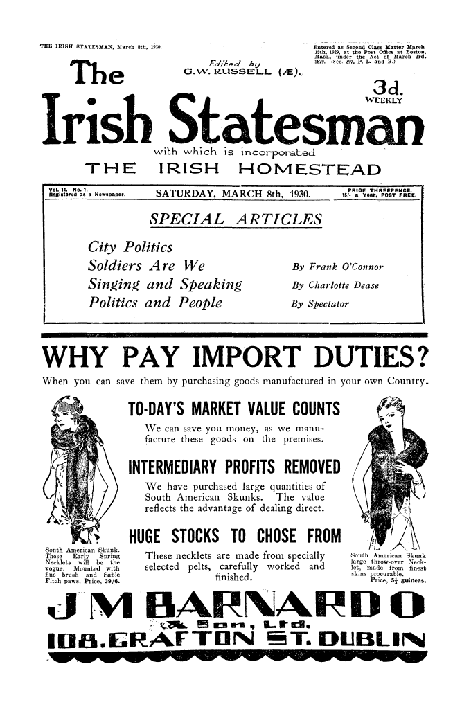 handle is hein.cow/iristatm0014 and id is 1 raw text is: THE IRISH STATESMAN, March 8th, 1930.

The

Eo'ie d by
G.w. RZussELL (.F).

Entered as Second Class Matter March
15th, 1929, at the Post Office at Boston,
Mass., under the Act of March 3rd,
1879. iSec. 397, P. L and R.)

3d]

.
0                      WEEKLY
Irwish Sate esma
with which is incorporate.ec

THE

Vol. 14. No. 1.
Registered as a Newspaper.

IRISH

HOMESTEAD

SATURDAY, MARCH 8th, 1930.

PRICE THREEPENCE.
Is/- a YeAr, POST FREE.

City Politics
Soldiers Are

We

Singing and Speaking
Politics and People

By Frank O'Connor
By Charlotte Dease
By Spectator

WHY PAY IMPORT DUTIES?
When you can save them by purchasing goods manufactured in your own Country.

South American Skunk.
These   Early   Spring
Necklets will be the
'vogue. Mounted with
fine brush and Sable
Fitch paws. Price, 39/6.

TO-DAY'S MARKET VALUE COUNTS
We can save you money, as we manu-
facture these goods on the premises.
INTERMEDIARY PROFITS REMOVED
We have purchased large quantities of
South American Skunks. The value
reflects the advantage of dealing direct.
HUGE STOCKS TO CHOSE FROM
These necklets are made from specially
selected pelts, carefully worked and
finished.

South American Skunk
large throw-over Neck-
let, made from finest
skins procurable.
Price, 51 guineas.

MA BANARD O
A0 Em i  .. RLEE .
IMull.iGRAF TIlI M T. DUBLIN

SPECIAL

ARTICLES

I',  f


