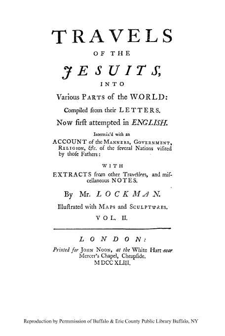 handle is hein.cow/jesuit0002 and id is 1 raw text is: TRAVELS
OF THE
JE S UIT,
INTO
Various PARTS of the WORLD:
Compiled from their L E T T E R S.
Now firfi attempted in ENGLISH.
Intermix'd with an
ACCOUNT of the MANNERS, GOVERNM-ENT,
REL IGION, &c. of the feveral Nations vifited
by thofe Fathers :
WITH
EXTRACT S from other TraveV'rs, and mif-
cellaneous N 0 T E S.
By Mr. L 0 CK A2 N.
Illuftrated with MAPS and SCULPTURES.
VOL. II.
LONDON:
Printed for Jo-N NOON, at the White Hart near
Mercer's Chapel, Cheapfide.
.M DCC XLIII.

Reproduction by Permnmission of Buffalo & Erie County Public Library Buffalo, NY



