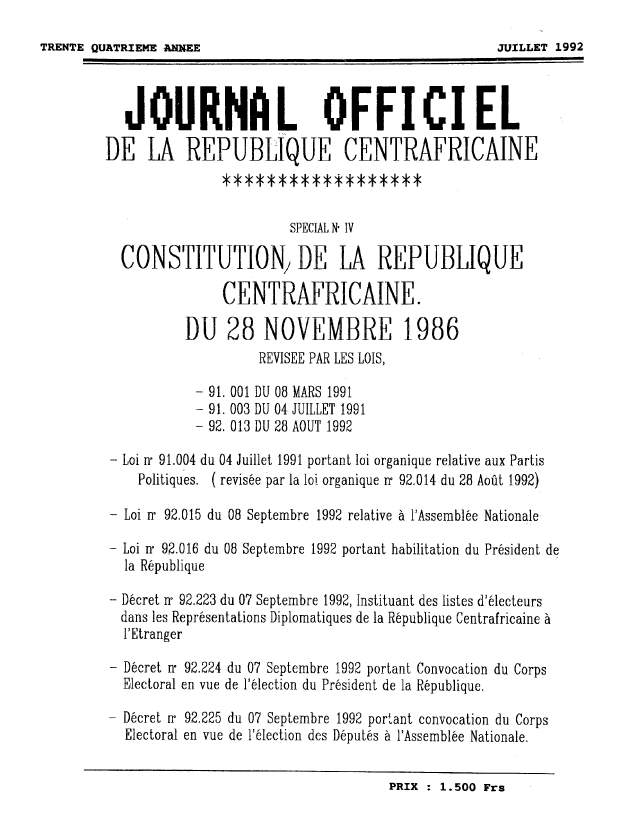 handle is hein.cow/jofrecrn0001 and id is 1 raw text is: ï»¿JOURNAL OFFICIEL
DE LA REPUBLIQUE CENTRAFRICAINE
SPECIAL N* IV
CONSTITUTION1 DE LA REPUBLIQUE
CENTRAFRICAINE.
DU 28 NOVEMBRE 1986
REVISEE PAR LES LOIS,
- 91. 001 DU 08 MARS 1991
- 91. 003 DU 04 JUILLET 1991
- 92. 013 DU 28 A0UT 1992
- Loi r 91.004 du 04 Juillet 1991 portant loi organique relative aux Partis
Politiques. ( revis6e par la loi organique r 92.014 du 28 Aofit 1992)
- Loi ir 92.015 du 08 Septembre 1992 relative 6 l'Assembl6e Nationale
- Loi rr 92.016 du 08 Septembre 1992 portant habilitation du Pr6sident de
la R~publique
- Dicret rr 92.223 du 07 Septembre 1992, Instituant des listes d'61ecteurs
dans les Representations Diplomatiques de la Ripublique Centrafricaine a
l'Etranger
- Dicret rr 92.224 du 07 Septembre 1992 portant Convocation du Corps
Electoral en vue de l'61ection du President de la Rbpublique.
- Dcret rr 92.225 du 07 Septembre 1992 portant convocation du Corps
Electoral en vue de l'61ection des D6putes a 1'Assemblie Nationale.
PRIX : 1.500 Frs

TRENTE QUATRIEME ANNE

JUILLET 1992



