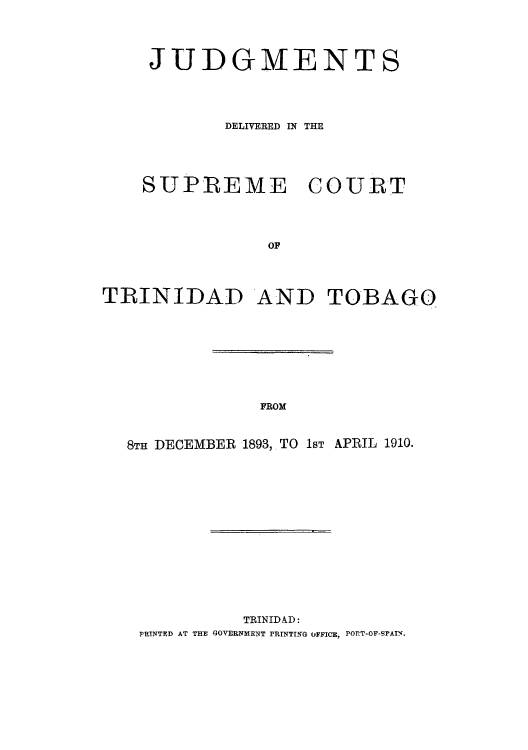 handle is hein.cow/juddstt0001 and id is 1 raw text is: JUDGMENTS
DELIVERED IN THE
SUPREME COURT
OF
TRINIDAD AND TOBAGO

FROM

8TH DECEMBER 1893, TO 1sT APRIL 1910.
TRINIDAD:
PRINTED AT THE GOVERNMENT PRINTING OFFICE, PORT-OF-SPAIN.


