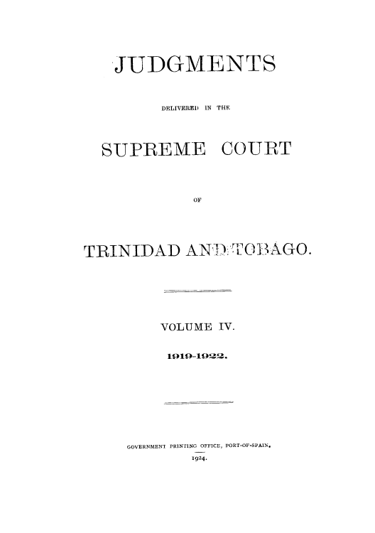 handle is hein.cow/juddstt0004 and id is 1 raw text is: JUDGMENTS
DELIVERED IN THE
SUPREME COURT
OF
TRINIDAD AN.TOB AGO.

VOLUME IV.
1919-1912.

GOVERNMENT PRINTING OFFICE, PORT-OF-SPAIN,
1924.


