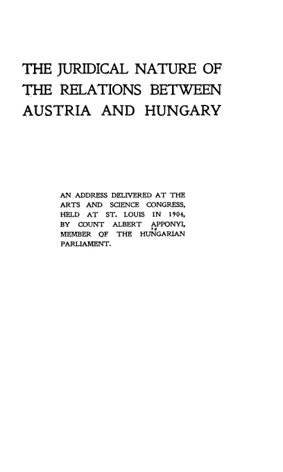 handle is hein.cow/jurntrrel0001 and id is 1 raw text is: 





THE JURIDICAL NATURE OF

THE RELATIONS BETWEEN

AUSTRIA AND HUNGARY







      AN ADDRESS DELIVERED AT THE
      ARTS AND SCIENCE CONGRESS,
      HELD AT ST. LOUIS IN 1904,
      BY COUNT ALBERT    APPONYI,
      MEMBER OF THE HUNGARIAN
      PARLIAMENT.


