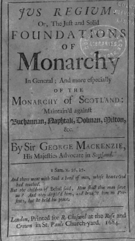 handle is hein.cow/jusrgm0001 and id is 1 raw text is: YvS         K EGIOM. ;
Or, The Juft and Solid
FOUNDATIONS
O F
Monarchy
In General; And more efpcecially
O F THE 
MONARCHY Of SCOTLAND.:
Maintain'd againit
'1vucbafnitai<, apfjtali,  oba1an, Hilton,
S&c.
By Sir GEORGE MACKENZIE,
His Majefties Advocate in Scchand.
i Sam. x. :6, :7.
And there went with Saul a band of men, whofe hearts God
had touched.
But the children of Belial fpid, How f iall thi man ftte
us? And they deipis'd him, 4d In o* t hin no Pre-
fento, bot he held his peace.  .
Lcnon, Printed for R. Chifwel at the Rofe and
Crown in St. Pauls Church-yard. 168.


