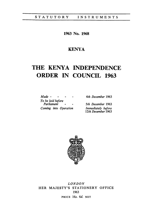 handle is hein.cow/keinorc0001 and id is 1 raw text is: STATUTORY  INSTRUMENTS

1963 No. 1968
KENYA
THE KENYA INDEPENDENCE
ORDER IN COUNCIL 1963

Made -     -    -   -
To be laid before
Parliament    -   -
Coming into Operation

4th December 1963
5th December 1963
Immediately before
12th December 1963

LONDON
HER MAJESTY'S STATIONERY OFFICE
1963
PRICE 16s. 6d. NET


