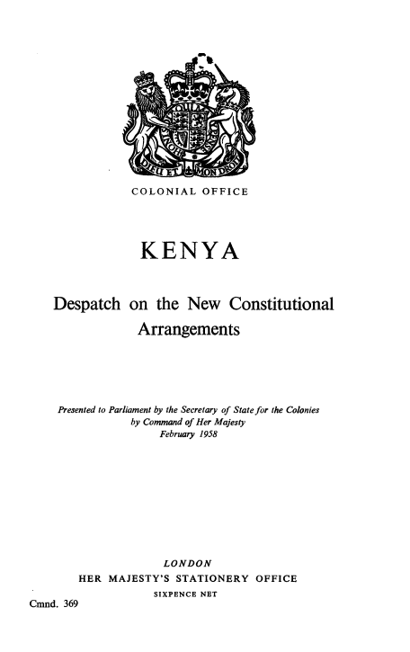handle is hein.cow/kyaonncoa0001 and id is 1 raw text is: COLONIAL OFFICE
KENYA
Despatch on the New Constitutional
Arrangements
Presented to Parliament by the Secretary of State for the Colonies
by Command of Her Majesty
February 1958
LONDON

HER MAJESTY'S STATIONERY

OFFICE

SIXPENCE NET

Cmnd. 369


