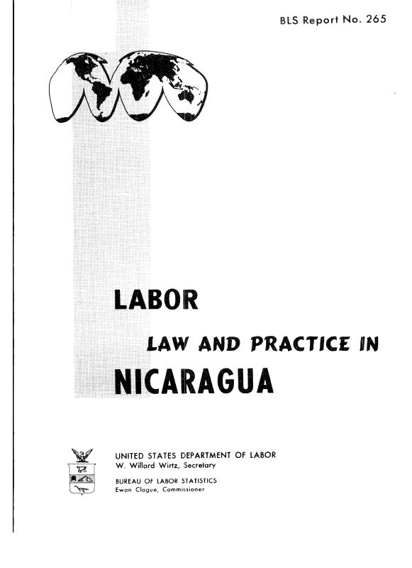 handle is hein.cow/lalaanp0001 and id is 1 raw text is: 
BIS Report No. 265


3 1


N


LABOR



     LAW AND PRACTICE IN



NICARAGUA





UNITED STATES DEPARTMENT OF LABOR
W. Willard Wirtz, Secretary
BUREAU OF LABOR STATISTICS
Ewan Clague, Commissioner


