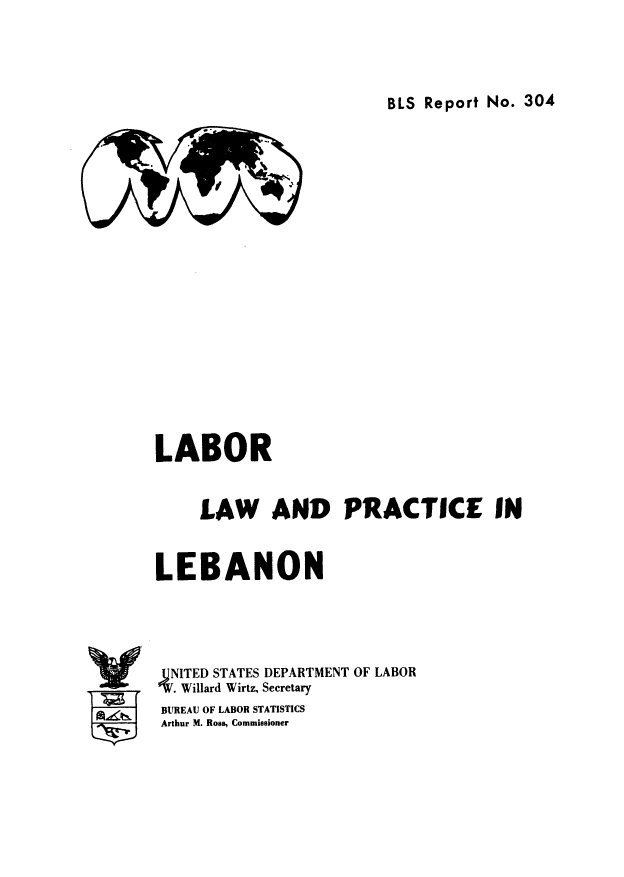 handle is hein.cow/lalapleb0001 and id is 1 raw text is: ï»¿BLS Report No. 304

LABOR
LAW AND PRACTICE IN
LEBANON
4NITED STATES DEPARTMENT OF LABOR
V.Willard Wirtz, Secretary
BUREAU OF LABOR STATISTICS
Arthur M. Ross, Commissioner


