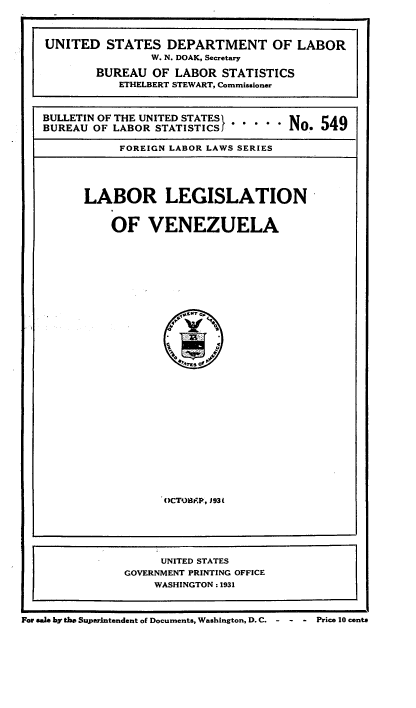 handle is hein.cow/lblgvzla0001 and id is 1 raw text is: 



UNITED STATES DEPARTMENT OF LABOR
                W. N. DOAK, Secretary

        BUREAU OF LABOR STATISTICS
           ETHELBERT STEWART, Commissioner


BULLETIN OF THE UNITED STATES .     NO. 549

BUREAU OF LABOR STATISTICSJ         No.. 5

           FOREIGN LABOR LAWS SERIES


LABOR LEGISLATION


    OF VENEZUELA


OCT08BAP, 393t


                    UNITED STATES
               GOVERNMENT PRINTING OFFICE
                    WASHINGTON : 1931



For sale by tbe Superintendent of Documents, Washington, D.C.  - - Price 10 cents


