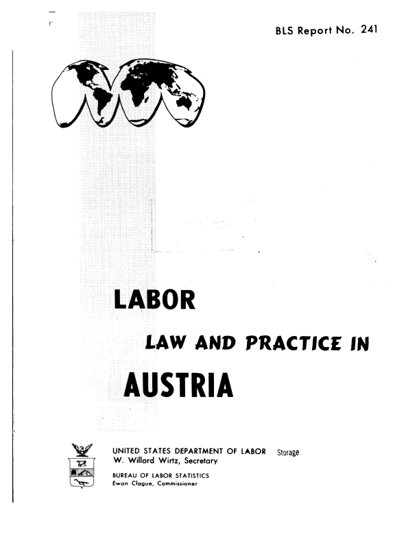 handle is hein.cow/lbrlaan0001 and id is 1 raw text is: 

BLS Report No. 241


LABOR



     LAW AND PRACTICE IN



  AUSTRIA




UNITED STATES DEPARTMENT OF LABOR Storage
W. Willard Wirtz, Secretary


BUREAU OF LABOR STATISTICS
Ewan Clague, Commissioner


