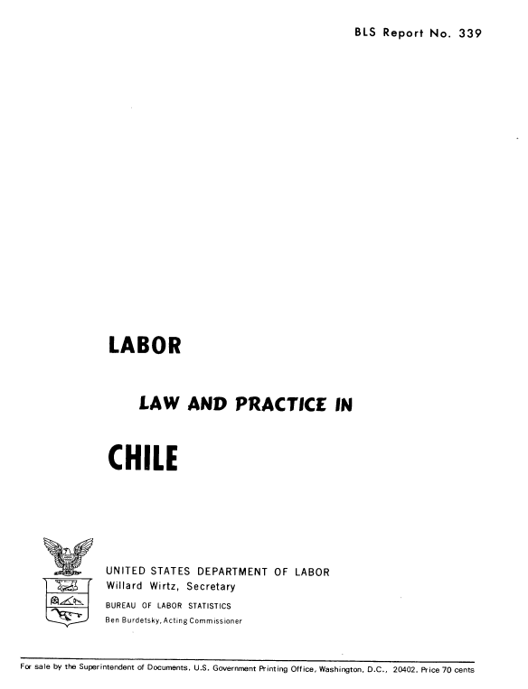 handle is hein.cow/lbrpchle0001 and id is 1 raw text is: 
BLS Report No. 339


LABOR



     LAW AND PRACTICE IN




CHILE


UNITED STATES DEPARTMENT OF LABOR
Willard Wirtz, Secretary
BUREAU OF LABOR STATISTICS
Ben Burdetsky, Acting Commissioner


For sale by the Superintendent of Documents, U.S. Government Printing Office, Washington, D.C., 20402. Price 70 cents


%f


