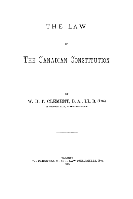 handle is hein.cow/lcction0001 and id is 1 raw text is: THE

LAW

THE CANADIAN CONSTITUTION
- BY -
W. H. P. CLEMENT, B. A., LL. B. (TOR.)
OF OBGOODE HALL, BARRISTER-AT-LAW.

TORONTO:
THE CARSWELL Co. LTD., LAW PUBLISHERS, ETc.
IMg.


