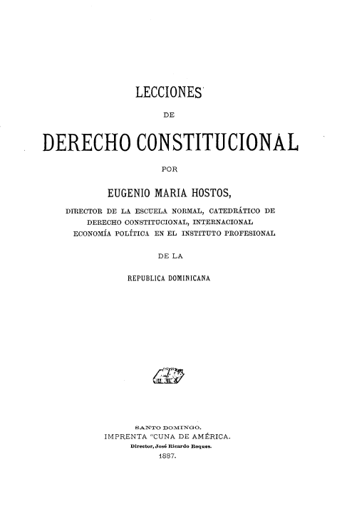 handle is hein.cow/lddc0001 and id is 1 raw text is: LECCIONES
DE
DERECHO CONSTITUCIONAL
POR
EUGENIO MARIA HOSTOS,
DIRECTOR DE LA ESCUELA NORMAL, CATEDRATICO DE
DERECHO CONSTITUCIONAL, INTERNACIONAL
ECONOMIA POLITICA EN EL INSTITUTO PROFESIONAL
DE LA
REPUBLICA DOMINICANA

SANTO DOMIINGO.
IMPRENTA CUNA DE AMERICA.
Director, Josh Ricardo Roques.
1887.


