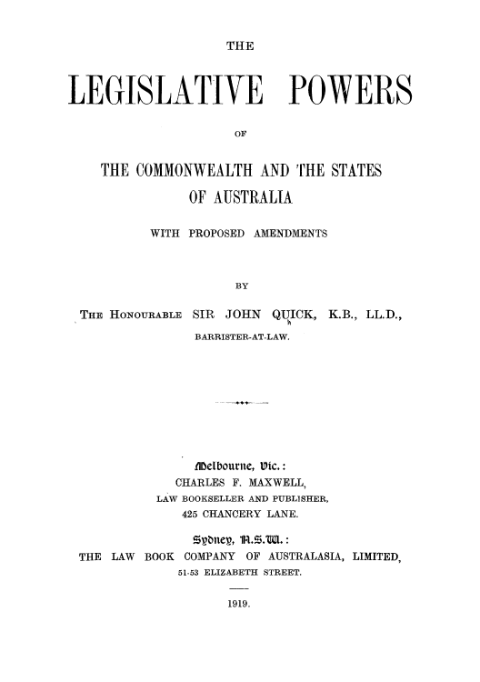 handle is hein.cow/lepowsa0001 and id is 1 raw text is: THE

LEGISLATIVE POWERS
OF
THE COMMONWEALTH AND THE STATES

OF AUSTRALIA
WITH PROPOSED AMENDMENTS
BY

THE HONOURABLE

SIR JOHN QUICK,

K.B., LL.D.,

BARRISTER-AT-LAW.
flbelbourite, Vic.:
CHARLES F. MAXWELL,
LAW BOOKSELLER AND PUBLISHER,
425 CHANCERY LANE.
50ttner, 1R.S.W.:
THE LAW BOOK COMPANY OF AUSTRALASIA, LIMITED,
51-53 ELIZABETH STREET.

1919.


