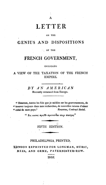 handle is hein.cow/lettgfr0001 and id is 1 raw text is: 






             LETTER

                  ON THE

  GENIUS AND         DISPOSITIONS

                  OF THE

      FRENCH GOVERNMENT,

                 INCLUDIMG

A VIEW OF THE TAXATION OF THE FRENCH
                 EMPIRE


        BY AN     AMERICAN
           Recently returned from Europe.


 9 Heureux, toutes les fois que je mkdite sur les gouvernemens, de
-c trouver toujours dans mes recherches, de nouvelles raisons d'aimer
eelui de mon pays.     Rousseau, Contract Sacial.

       Eis osuso; &p;O  dj~vsa-c& wsm aqn;


             FIFTH EDITION.



         PHILADELPHIA, PRINTED.

tI*N-DON REPRINTED FOR LONGMAN, HURST,
  AEESj AND ORME, PATERNOSTER-ROW.

                   IS10.


