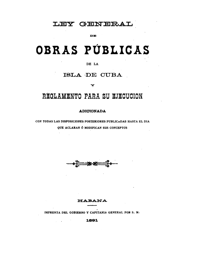 handle is hein.cow/lgcuba0001 and id is 1 raw text is: 




      T,' ,'lr C3-,I',T:'l-RAL






OBRAS PUBLICAS


                 DE LA


         ISLA. DE CUBA


  REaLAMHNTO PARA ZU HJZCUION


               ADIOIONADA

CON TODAS LAS DISPOSICIONES POSTERIORES PUBLICaDAS HASTA EL DIA
        QUE ACLARAN 6 MODIFICAN SUS CONCEPTO'S


















               3-A2BA .TA


   IMPRENTA DEL GOBIERNO Y CAPITANIA GENERAL POR S. M.


1891


