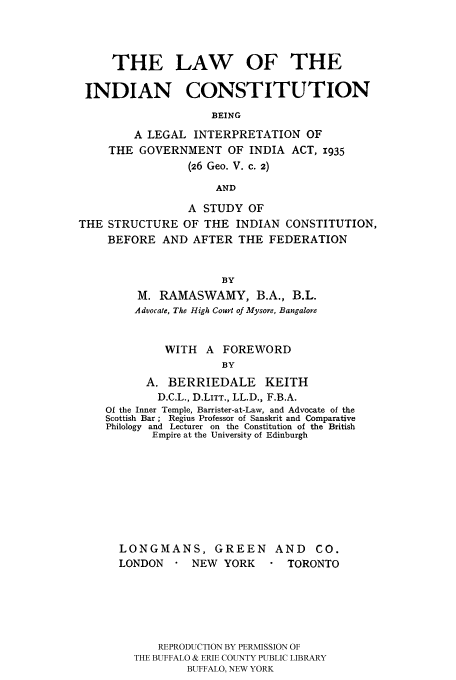 handle is hein.cow/lindi0001 and id is 1 raw text is: THE LAW OF THE
INDIAN CONSTITUTION
BEING
A LEGAL INTERPRETATION OF
THE GOVERNMENT OF INDIA ACT, 1935
(26 Geo. V. c. 2)
AND
A STUDY OF
THE STRUCTURE OF THE INDIAN CONSTITUTION,
BEFORE AND AFTER THE FEDERATION
BY
M. RAMASWAMY, B.A., B.L.
Advocate, The High Court of Mysore, Bangalore
WITH A FOREWORD
BY
A. BERRIEDALE KEITH
D.C.L., D.LITT., LL.D., F.B.A.
Of the Inner Temple, Barrister-at-Law, and Advocate of the
Scottish Bar ; Regius Professor of Sanskrit and Comparative
Philology and Lecturer on the Constitution of the British
Empire at the University of Edinburgh

LONGMANS, GREEN            AND    CO.
LONDON       NEW YORK        TORONTO
REPRODUCTION BY PERMISSION OF
THE BUFFALO & ERIE COUNTY PUBLIC LIBRARY
BUFFALO, NEW YORK


